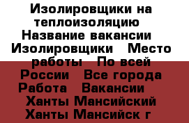 Изолировщики на теплоизоляцию › Название вакансии ­ Изолировщики › Место работы ­ По всей России - Все города Работа » Вакансии   . Ханты-Мансийский,Ханты-Мансийск г.